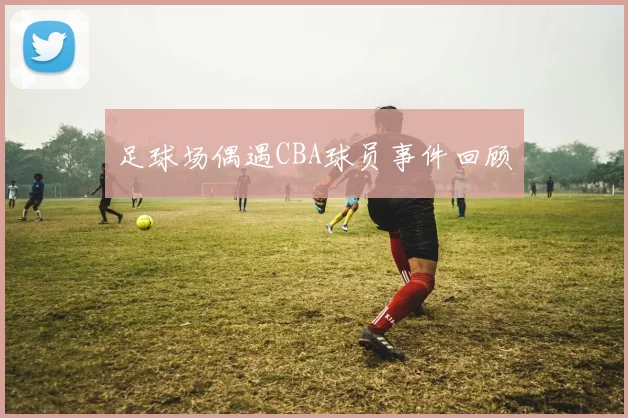 足球场偶遇CBA球员事件回顾