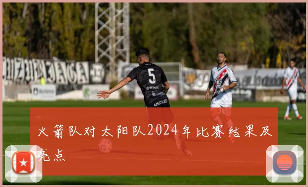 火箭队对太阳队2024年比赛结果及亮点