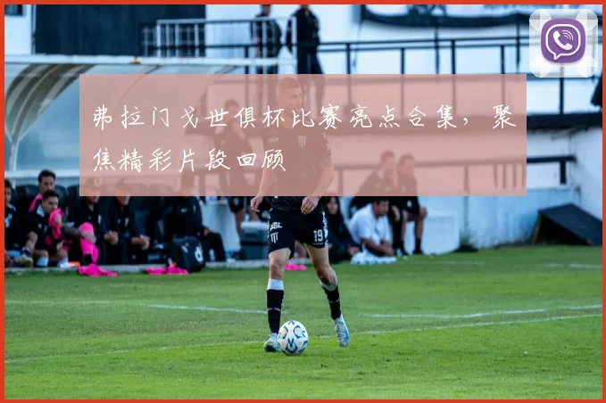 弗拉门戈世俱杯比赛亮点合集，聚焦精彩片段回顾