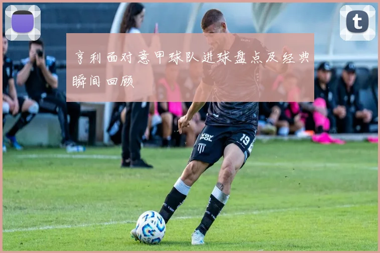 亨利面对意甲球队进球盘点及经典瞬间回顾