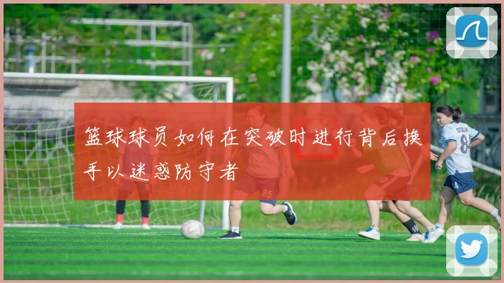 篮球球员如何在突破时进行背后换手以迷惑防守者